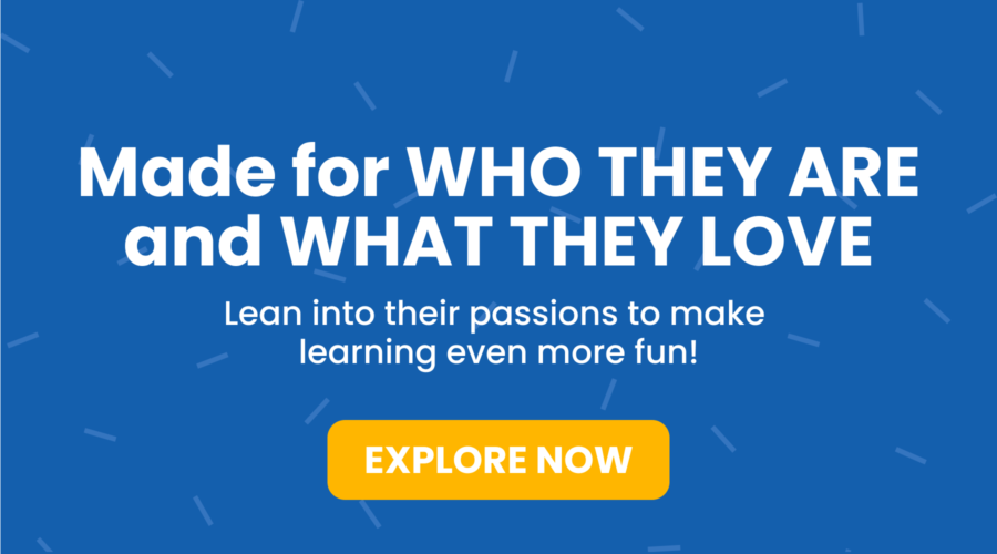 Made for who they are and what they love. Lean into their passions to make learning even more fun! Explore Now